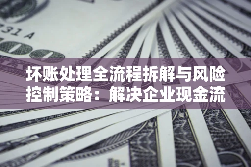 北京坏账处理全流程拆解与风险控制策略：解决企业现金流顽疾的实战指南