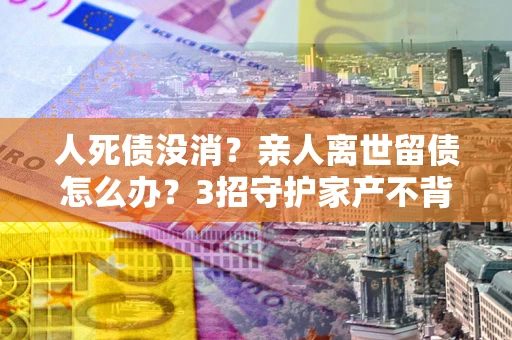 北京人死债没消？亲人离世留债怎么办？3招守护家产不背锅