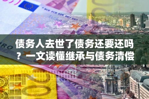 北京债务人去世了债务还要还吗？一文读懂继承与债务清偿